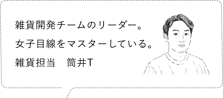 雑貨開発チームのリーダー。女子目線をマスターしている。雑貨担当　筒井M