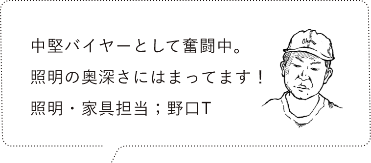 中堅バイヤーとして奮闘中。照明の奥深さにはまってます！照明・家具担当；野口T