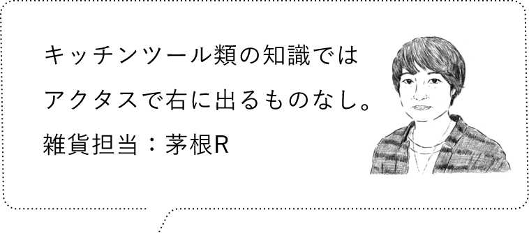 キッチンツール類の知識ではアクタスで右に出るものなし。雑貨担当：茅根R
