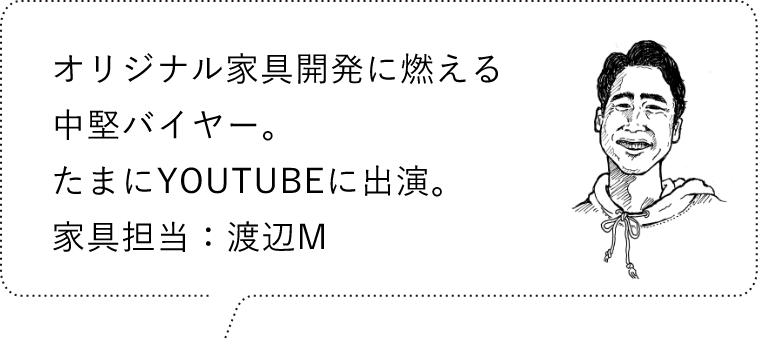 オリジナル家具開発に燃える中堅バイヤー。たまにYouTubeに出演。家具担当：渡辺M